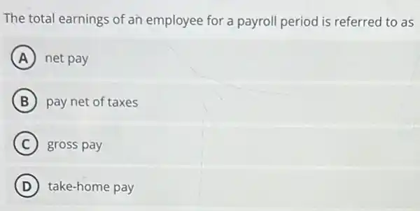 The total earnings of an employee for a payroll period is referred to as
A net pay
B pay net of taxes
C gross pay
D take-home pay