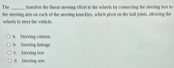 The __ transfers the linear steering.effort to the wheels by connecting the steering box to
the steering arm on each of the steering knuckles, which pivot on the ball joints, allowing the
wheels to steer the vehicle.
a. Steering column
b. Steering linkage
6. Steering box
d. Steering arm