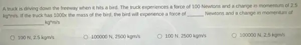 A truck is driving down the freeway when it hits a bird The truck experiences a force of 100 Newtons and a change in momentum of 2.5
kg^ast m/s If the truck has 1000x the mass of the bird, the bird will experience a force of __ Newtons and a change in momentum of
underline ( )kg^ast m/s
100N,2.5kgm/s
100000N,2500kgm/s
100N,2500kgm/s
100000N,2.5kgm/s