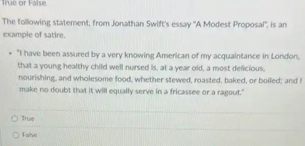 True or False
The following statement from Jonathan Swift's essay "A Modest Proposal", is an
example of satire.
- "I have been assured by a very knowing American of my acquaintance in London,
that a young healthy child well nursed is at a year old a most delicious,
nourishing, and wholesome food, whether stewed roasted, baked, or boiled;and I
make no doubt that it will equally serve in a fricassee or a ragout."
True
False