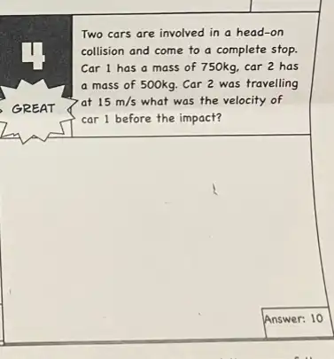 Two cars are involved in a head-on
collision and come to a complete stop.
Car 1 has a mass of 750kg, car 2 has
a mass of 500kg Car 2 was travelling
at 15m/s what was the velocity of
car 1 before the impact?
square