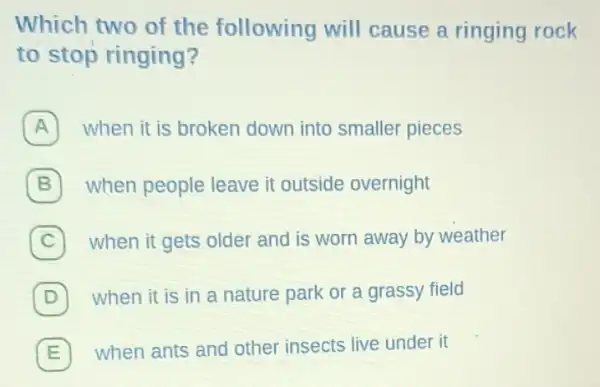 Which two of the following will cause a ringing rock
to stop ringing?
A when it is broken down into smaller pieces
B when people leave it outside overnight
C C when it gets older and is worn away by weather
(D) when it is in a nature park or a grassy field D
E 7 when ants and other insects live under it