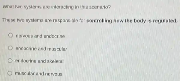 What two systems are interacting in this scenario?
These two systems are responsible for controlling how the body is regulated.
nervous and endocrine
D endocrine and muscular
endocrine and skeletal
muscular and nervous