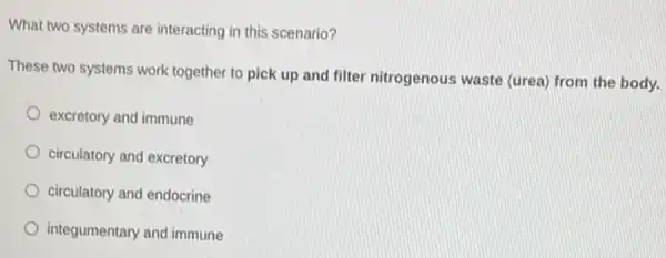 What two systems are interacting in this scenario?
These two systems work together to pick up and filter nitrogenous waste (urea) from the body.
excretory and immune
circulatory and excretory
circulatory and endocrine
integumentary and immune