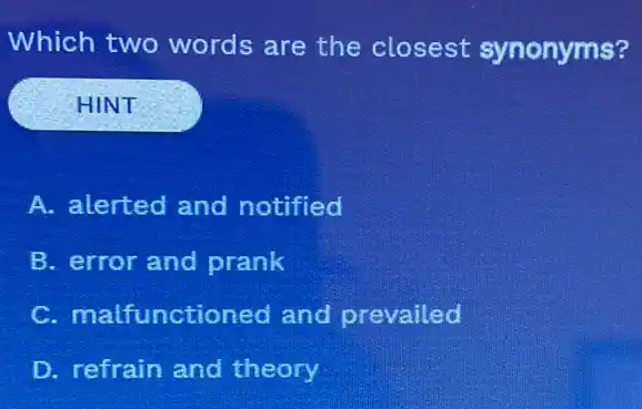 Which two words are the closest synonyms?
HINT
A. alerted and notified
B. error and prank
C. malfunctioned and prevailed
D. refrain and theory