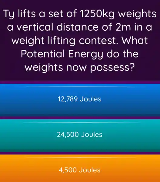 Ty lifts a set of 1250kg weights
a vertical distance of 2m in a
weight lifting contest.. What
Potential Energy do the
weights now possess?
12,789 Joules
24,500 Joules
4,500 Joules