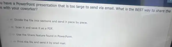 u have a PowerPoint presentation that is too large to send via email. What is the BEST way to share the
e with your coworker?
A) Divide the file into sections and send it piece by piece.
B) Scan it and save it as a PDF.
c) Use the Share feature found in PowerPoint:
D) Print the file and send it by snail mail.