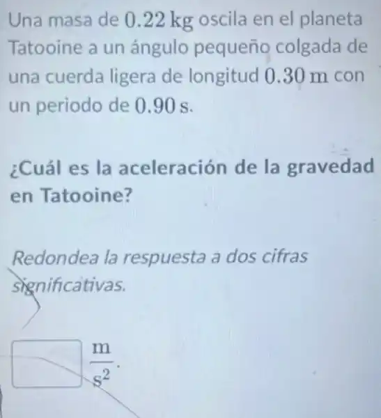 Una masa de 0.22 kg oscila en el planeta
Tatooine a un ángulo pequeño colgada de
una cuerda ligera de longitud 030 m con
un periodo de 0.90 s.
¿Cuál es la aceleración de la gravedad
en Tatooine?
Redondea la respuesta a dos cifras
significativas.