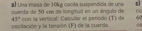 a) Una masa de 10kg oscila suspendida de una
cuerda de 50 cm de longitud en un ángulo de
45^circ  con la vertical.Calcular el periodo (T) de
oscilación y la tensión (F) de la cuerda.
B)
cu
60
OS