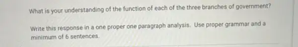 What is your understanding of the function of each of the three branches of government?
Write this response in a one proper one paragraph analysis. Use proper grammar and a
minimum of 6 sentences.