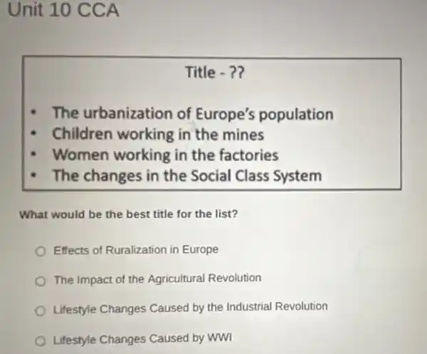 Unit 10 CCA
Title -?
The urbanization of Europe's population
Children working in the mines
Women working in the factories
The changes in the Social Class System
What would be the best title for the list?
Effects of Ruralization in Europe
The Impact of the Agricultural Revolution
Lifestyle Changes Caused by the Industrial Revolution
Lifestyle Changes Caused by WWI