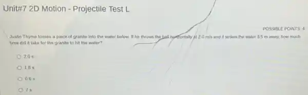 Unit#7 2D Motion - Projectile Test L
POSSIBLE POINTS: 4
Justin Thyme tosses a piece of granite into the water below. If he throws the ball horizontally at 2.0m/s and it strikes the water 3.5 m away,how much
time did it take for the granite to hit the water?
2.0 s
1.8 s
0.65
7s