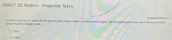 Unittif7 2D Motion - Projectile Test L
A bullet is fired at a 0^circ 
angle with the ground while another bullet is simultaneously dropped. The fired bullet spends more time in the air and travels
further than the dropped bullet.
True
False