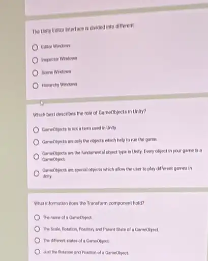 The Unity Entor interface is divided into different
trapector Windows
Herarchy Windows
Which best describes the role of GameObjects in Unity?
Cameotpects is not a term used in Unity
Gameotyects are only the objects which help to run the game
Gameotjects are the fundamental object type in Unity Every chject in your game is a
Gameobject
ComeOlyects are special ofjects which allow the user to play different games in
Unity
What information does the Transform component hold?
The name of a Gameotyed
The Scale, Potation Position and Parent State of a GameOtiect
The diflerent states of
Juat the flotation and Position of a GameObject