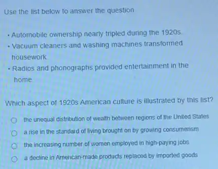 Use the list below to answer the question.
- Automobile ownership nearly tripled during the 1920s.
- Vacuum cleaners and washing machines transformed
housework
- Radios and phonographs provided entertainment in the
home
Which aspect of 1920s American culture is illustrated by this list?
the unequal distribution of wealth between regions of the United States
a rise in the standard of living brought on by growing consumerism
the increasing number of women employed in high-paying jobs
a decline in American made products replaced by imported goods