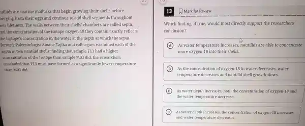 utilids are marine mollusks that begin growing their shells before
nerging from their eggs and continue to add shell segments throughout
eir lifetimes. The walls between their shells' chambers are called septa,
nd the concentration of the isotope oxygen-18 they contain exactly reflects
the isotope's concentration in the water at the depth at which the septa
formed. Paleontologist AmaneTajika and colleagues examined each of the
septa in two nautilid shells; finding that sample F13 had a higher
concentration of the isotope than sample MO3 did the researchers
concluded that F13 must have formed at a significantly lower temperature
than M03 did.
13 W Mark for Review
Which finding, if true, would most directly support the researchers'
conclusion?
A As water temperature increases nautilids are able to concentrate
more oxygen-18 into their shells.
B As the concentration of oxygen -18 in water decreases, water
temperature decreases and nautilidid shell growth slows.
C As water depth increases both the concentration of oxygen-18 and
the water temperature decrease.
D As water depth increases the concentration of oxygen-18 increases
and water temperature decreases.