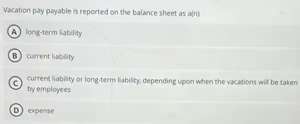 Vacation pay payable is reported on the balance sheet as a(n)
A long-term liability
B current liability
C current liability or long-term liability, depending upon when the vacations will be taken
by employees
D expense