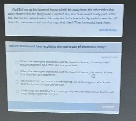 Vad Eniset up his haunted house a little bit away from the other robes that
were distered in the farground Granted, the structure wasn't really part of the
fair, but no one would notice. He only needed a few unlucky souls to wander of
from the main event and into his trip And then? Then he would have them.
Which statement besterplains the texts use of dramatic lirony?
inarros
When the teenagers decide to visit the hounted house,the author will
ensure that their bas actudes are punished.
when the teenagers decide to visit the hountes house, the reader knows
that Wad Evil will trap them.
when Wad Evil constructs a cutining trip,he is the only one who knows
that the house isn't part of the fair.
when Wad Evil constru as a curring trap, the audience knows that he will
most likely reget his evil plot.
