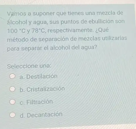 Vamos a suponer que tienes una mezcla de
alcohol y agua, sus puntos de ebullición son
100^circ C y 78^circ C respectivamente. ¿Qué
método de separación de mezclas utilizarias
para separar el alcohol del agua?
Seleccione una:
a. Destilación
b. Cristalización
c. Filtración
d. Decantación