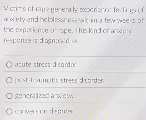 Victims of rape generally experience feelings of
anxiety and helplessness within a few weeks of
the experience of rape. This kind of anxiety
response is diagnosed as
acute stress disorder.
post-traumatic stress disorder.
generalized anxiety.
conversion disorder.