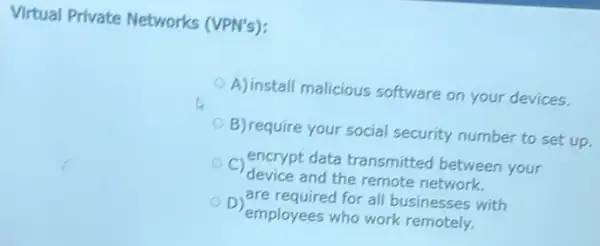 Virtual Private Networks (VPN's):
A) install malicious software on your devices.
B) require your social security number to set up
c
device and the remote network.
encrypt data transmitted between your
D
employees who work remotely.
are required for all businesses with