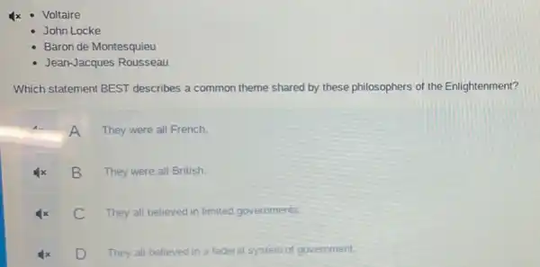 Voltaire
John Locke
Baron de Montesquieu
Jean-Jacques Rousseau
Which statement BEST describes a common theme shared by these philosophers of the Enlightenment?
A
They were all French.
B
They were all British.
C They all believed in limited governments.
D
They all believed in a federal system of government.