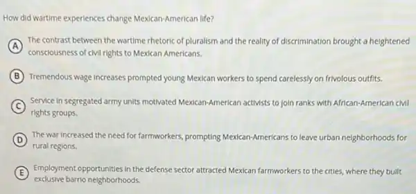 How did wartime experiences change Mexican-American life?
A
The contrast between the wartime rhetoric of pluralism and the reality of discrimination brought a heightened
consciousness of civil rights to Mexican Americans.
B Tremendous wage increases prompted young Mexican workers to spend carelessly on frivolous outfits.
C
Service In segregated army units motivated Mexican-American activists to join ranks with African-American cMI
rights groups.
D The war Increased the need for farmworkers, prompting Mexican-Americans to leave urban neighborhoods for
rural regions.
E
Employment opportunities in the defense sector attracted Mexican farmworkers to the cities, where they bullt
exclusive barrio neighborhoods.