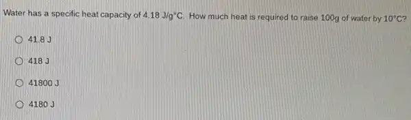 Water has a specific heat capacity of 4.18J/g^circ C How much heat is required to raise 100g of water by 10^circ C
41.8 J
418 J
4180
4180 J