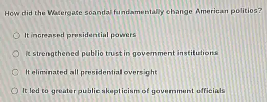 How did the Watergate scandal fundamentally change American politics?
It increased presidential powers
It strengthened public trust in government institutions
It eliminated all presidential oversight
It led to greater public skepticism of government officials