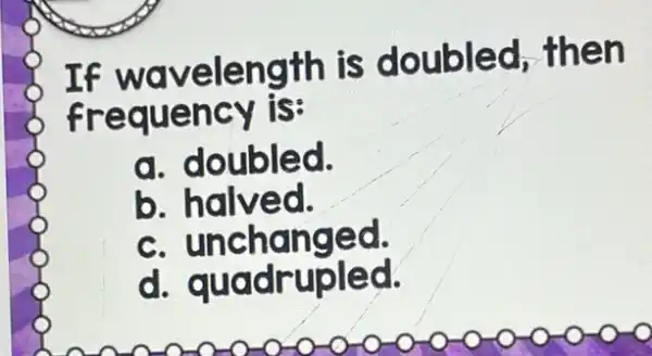 If wavelength is doubled then
frequency is:
a. doubled.
b halved.
C unchanged.
d quadrupled.