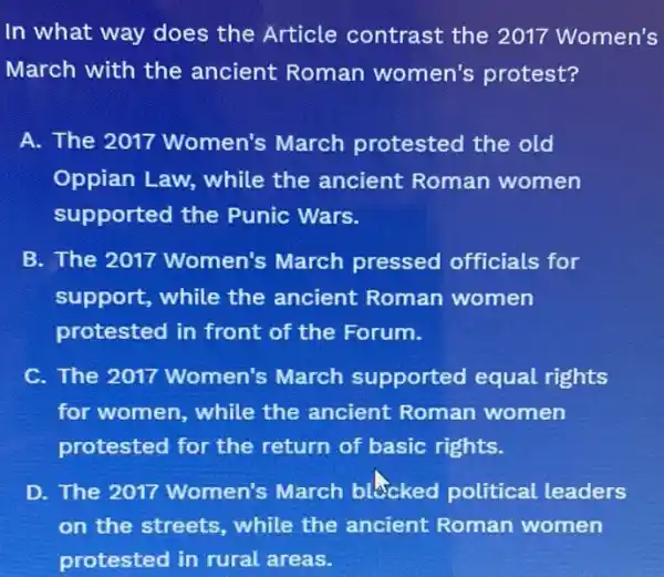 In what way does the Article contrast the 2017 Women's
March with the ancient Roman women's protest?
A. The 2017 Women's March protested the old
Oppian Law, while the ancient Roman women
supported the Punic Wars.
B. The 2017 Women's March pressed officials for
support, while the ancient Roman women
protested in front of the Forum.
C. The 2017 Women's March supported equal rights
for women, while the ancient Roman women
protested for the return of basic rights.
D. The 2017 Women's March blecked political leaders
on the streets while the ancient Roman women
protested in rural areas.