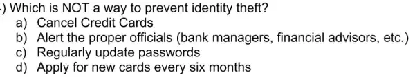 ) Which is NOT a way to prevent identity theft?
a) Cancel Credit Cards
b) Alert the proper officials (bank managers financial advisors, etc.)
c) Regularly update passwords
d) Apply for new cards every six months