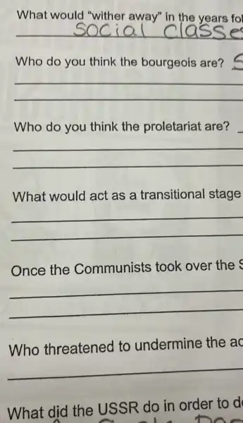 What would "wither away" in the years fol
__
Who do you think the bourgeois are?
__
Who do you think the proletariat are?
__
What would act as a transitional stage
__
Once the Communists took over the
__
Who threatened to undermine the ac
What did the USSR do in order to d