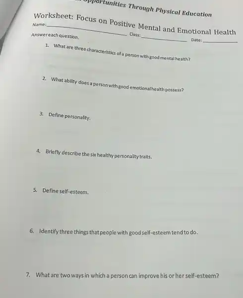 Worksheet: Focus on Positive Mental and Emotional Health
Name:	Class:	Date:
Answereach question.
1. What are three characteristics of a person with good mental health?
2. What ability doesa person with good emotional health possess?
3. Define personality.
4. Briefly describe thesix healthy personality traits.
5. Define self-esteem.
6. Identify three things ,that people with good self esteem tend to do.
7. What are two ways in which a person can improve his or her self-esteem?