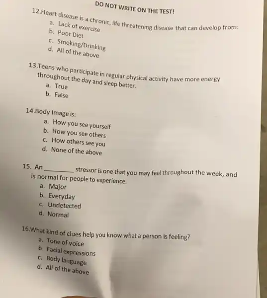 DO NOT WRITE ON THE TEST!
12.Heart disease is a chronic, life threatening disease that can develop from:
a. Lack of exercise
b. Poor Diet
c. Smoking/Drinking
d. All of the above
13.Teens who participate in regular physical activity have more energy
throughout the day and sleep better.
a. True
b. False
14.Body Image is:
a. How you see yourself
b. How you see others
c. How others see you
d. None of the above
15. An __
stressor is one that you may feel throughout the week, and
is normal for people to experience.
a. Major
b. Everyday
c. Undetected
d. Normal
16.What kind of clues help you know what a person is feeling?
a. Tone of voice
b. Facial expressions
c. Body language
d. All of the above