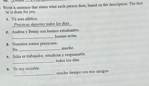 Write'a sentence that states what each person does based on the description The first
ne is done for you.
1. Tú eres atlético.
Practicas deportes todos los dias.
2. Andrea y Benny son buenos estudiantes.
__ buenas notas.
3. Nosotros somos perezosos.
No __ mucho.
4. Julia es trabajador, estudiosa y responsable.
__ todos los días.
5. Yo soy sociable.
__
mucho tiempo con mis amigos.