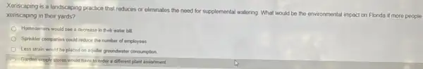 Xeriscaping is a landscaping practice that reduces or eliminates the need for supplemental watering. What would be the environmental impact on Florida if more people
xeriscaping in their yards?
Homeowners would see a decrease in their water bill.
Sprinkler companies could reduce the number of employees.
Less strain would be placed on aquifer groundwater consumption.
Garden supply stores would have to order a different plant assortment
