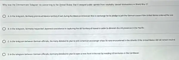 Why was the Zimmerm ann Telagram so concerning to the United States that if swayed public opinion from neutrality toward intervention in Warld War 1?
A. In the to legism, Germany promised Mexico territory it lost during the Mexican American War in exchange for its pledge to pin the German cause if the United States entered the war.
8. in the telegram	capturing the US Territory of Hawai in order to diminish ish the US presence in th PacifiC.
C. in the to legram between German officiali, Germany detailed its plan to aink American pastenger ships is to navy encountered in the Atlantio if the United States did not remain neutral.
D. Inthe lelegram befween German officials, Germanydetailed t's plan to open a now front in the war by invading US territories in the Caribbean.