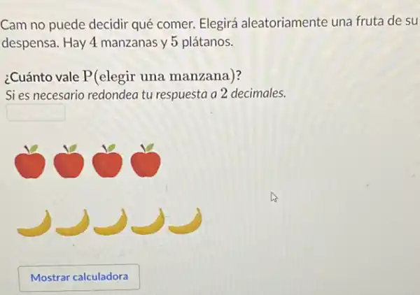 Cam no puede decidir qué comer. Elegirá aleatoriamente una fruta de su
despensa. Hay 4 manzanas y 5 plátanos.
¿Cuánto vale P(elegir una manzana)?
Sies necesario redondea tu respuesta a 2 decimales.
square 
Mostrar calculadora